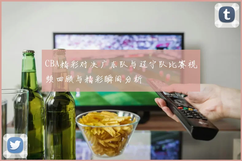 CBA精彩对决广东队与辽宁队比赛视频回顾与精彩瞬间分析