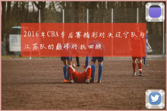 2016年CBA季后赛精彩对决辽宁队与江苏队的巅峰对抗回顾