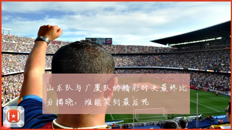 山东队与广厦队的精彩对决最终比分揭晓，谁能笑到最后呢