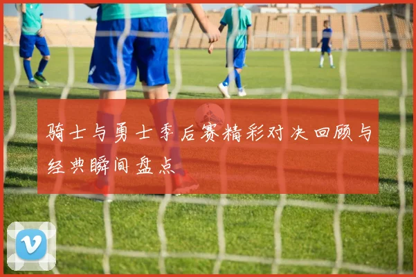 骑士与勇士季后赛精彩对决回顾与经典瞬间盘点