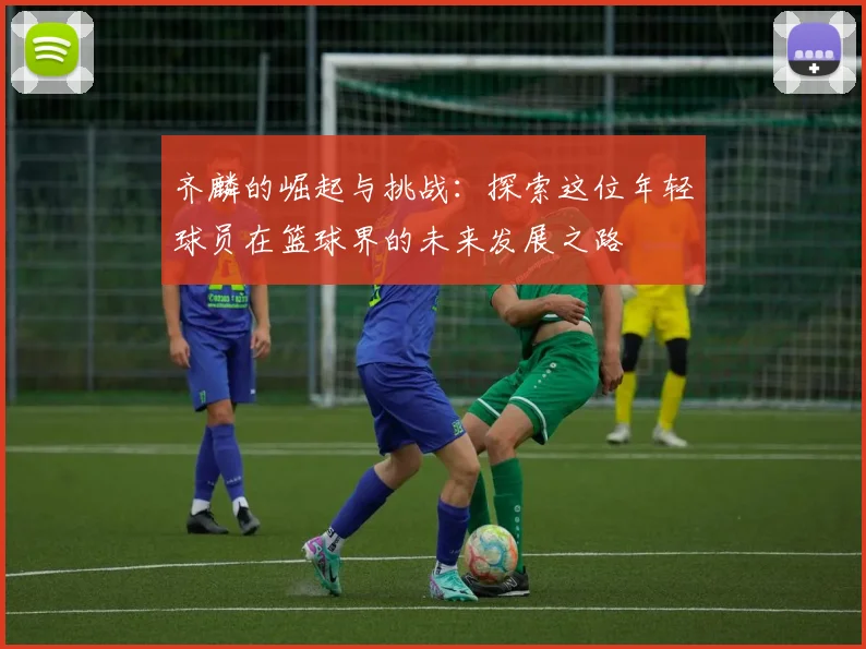 齐麟的崛起与挑战：探索这位年轻球员在篮球界的未来发展之路