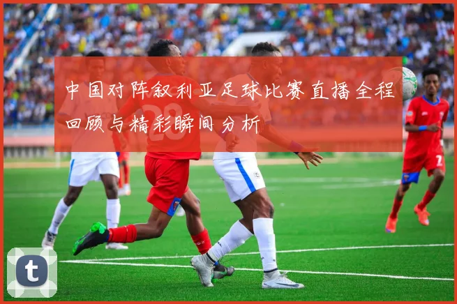 中国对阵叙利亚足球比赛直播全程回顾与精彩瞬间分析