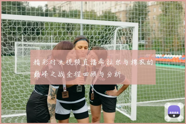 精彩对决视频直播希拉尔与棉农的巅峰之战全程回顾与分析