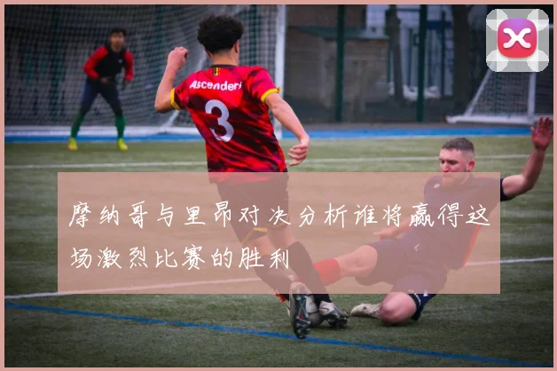 摩纳哥与里昂对决分析谁将赢得这场激烈比赛的胜利