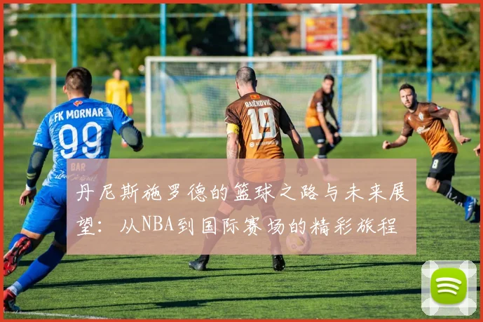 丹尼斯施罗德的篮球之路与未来展望：从NBA到国际赛场的精彩旅程