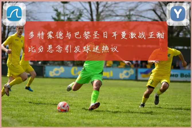 多特蒙德与巴黎圣日耳曼激战正酣比分悬念引发球迷热议