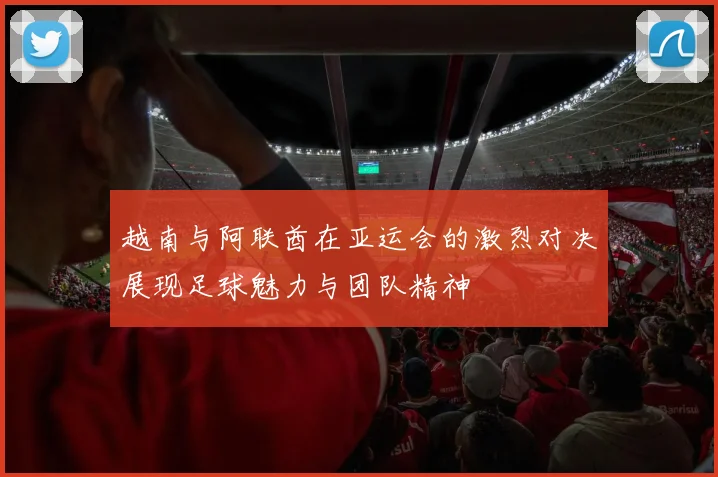 越南与阿联酋在亚运会的激烈对决展现足球魅力与团队精神