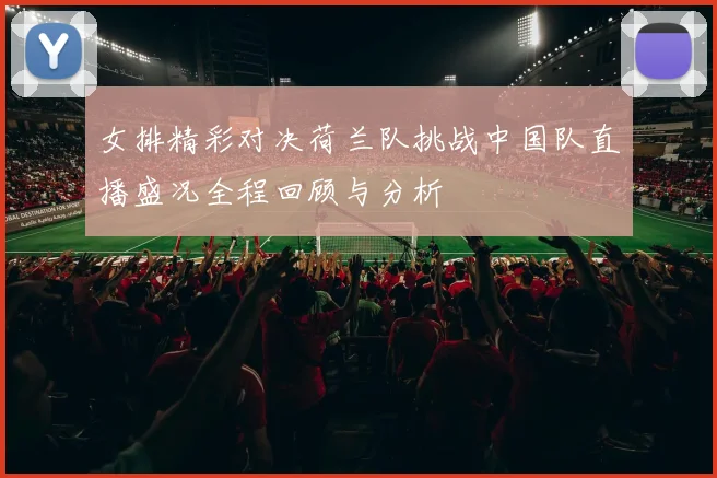 女排精彩对决荷兰队挑战中国队直播盛况全程回顾与分析