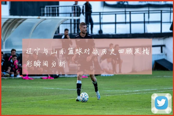 辽宁与山东篮球对战历史回顾及精彩瞬间分析