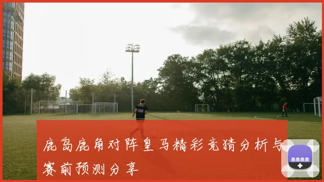 鹿岛鹿角对阵皇马精彩竞猜分析与赛前预测分享