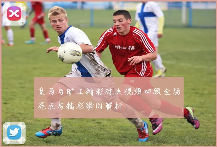 皇马与旷工精彩对决视频回顾全场亮点与精彩瞬间解析
