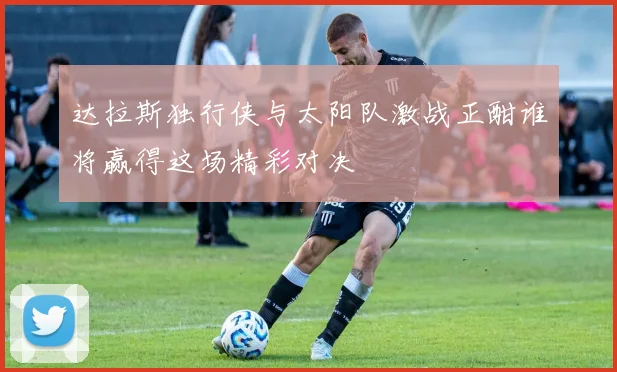 达拉斯独行侠与太阳队激战正酣谁将赢得这场精彩对决