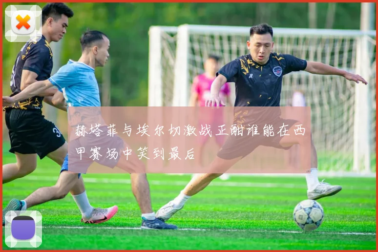 赫塔菲与埃尔切激战正酣谁能在西甲赛场中笑到最后