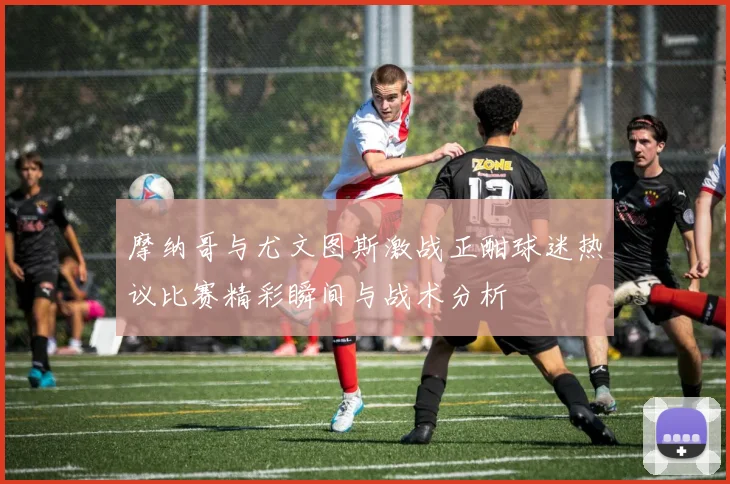 摩纳哥与尤文图斯激战正酣球迷热议比赛精彩瞬间与战术分析