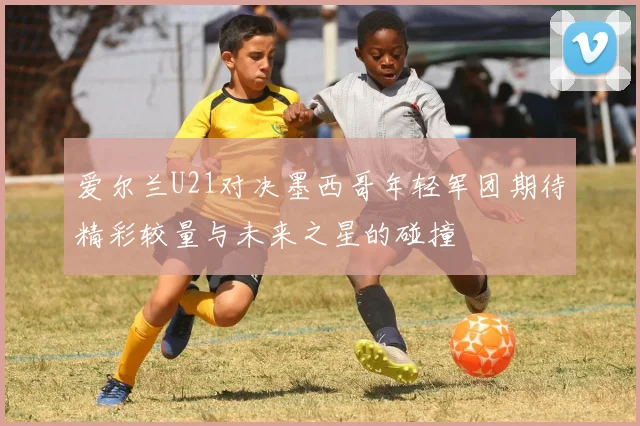 爱尔兰U21对决墨西哥年轻军团期待精彩较量与未来之星的碰撞