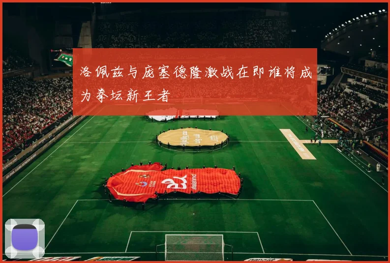洛佩兹与庞塞德隆激战在即谁将成为拳坛新王者