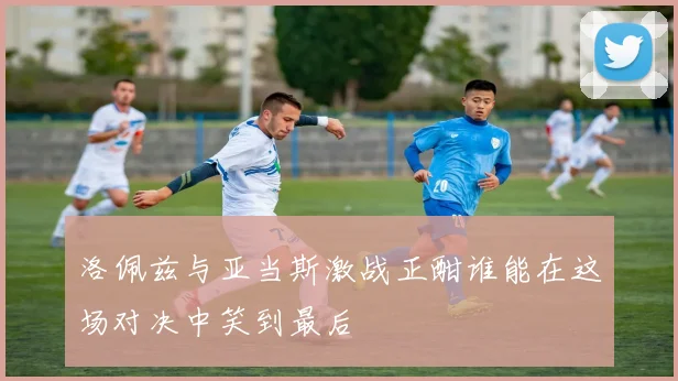 洛佩兹与亚当斯激战正酣谁能在这场对决中笑到最后