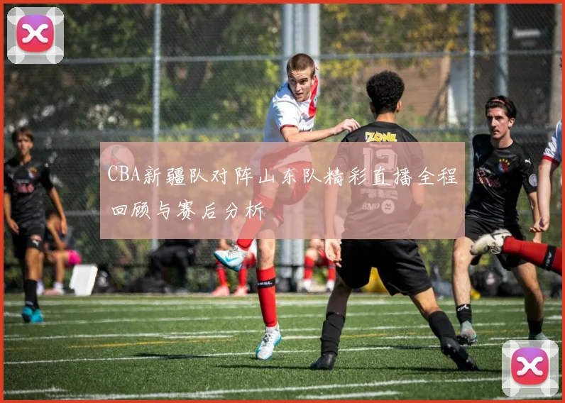 CBA新疆队对阵山东队精彩直播全程回顾与赛后分析