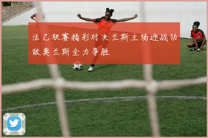 法乙联赛精彩对决兰斯主场迎战劲敌奥兰斯全力争胜