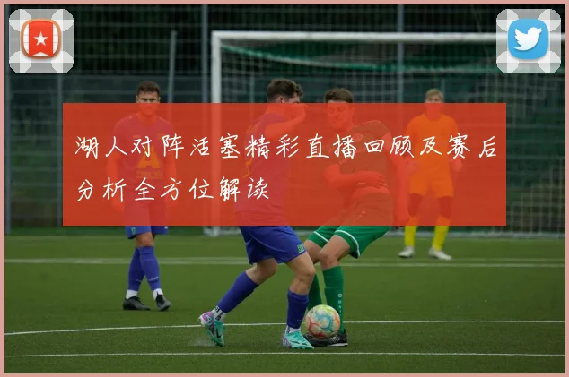 湖人对阵活塞精彩直播回顾及赛后分析全方位解读