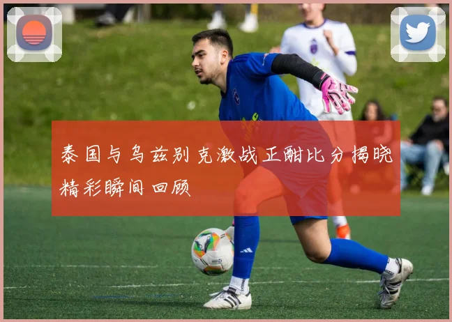 泰国与乌兹别克激战正酣比分揭晓精彩瞬间回顾