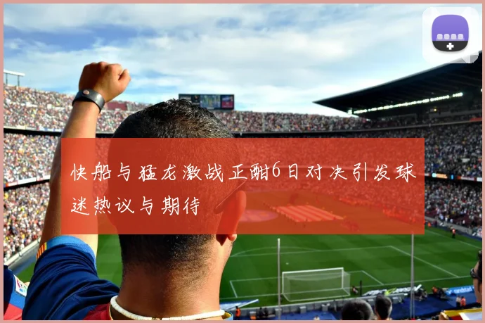 快船与猛龙激战正酣6日对决引发球迷热议与期待