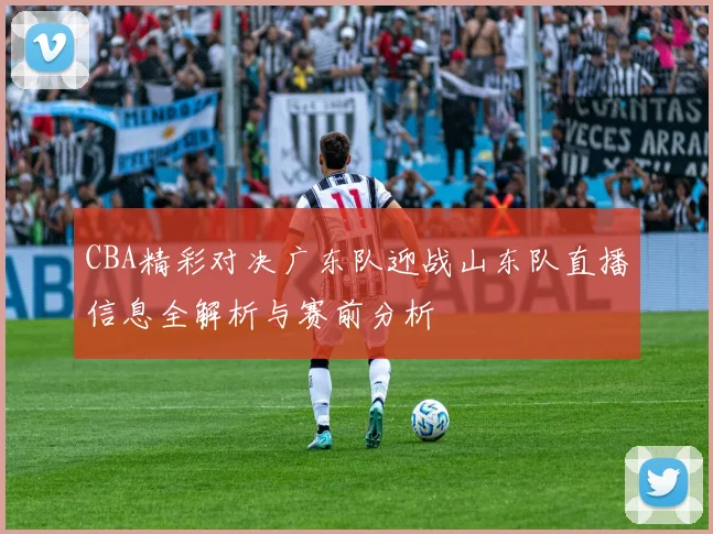 CBA精彩对决广东队迎战山东队直播信息全解析与赛前分析