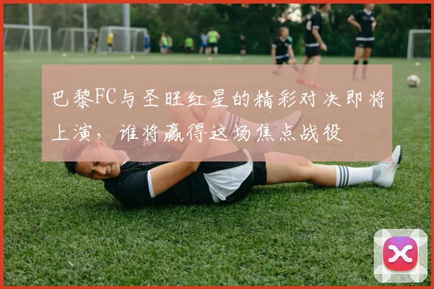 巴黎FC与圣旺红星的精彩对决即将上演，谁将赢得这场焦点战役