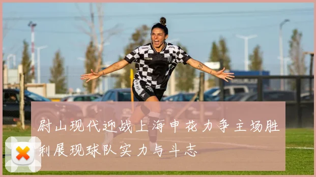 尉山现代迎战上海申花力争主场胜利展现球队实力与斗志