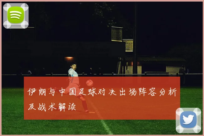 伊朗与中国足球对决出场阵容分析及战术解读