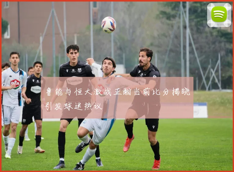鲁能与恒大激战正酣当前比分揭晓引发球迷热议