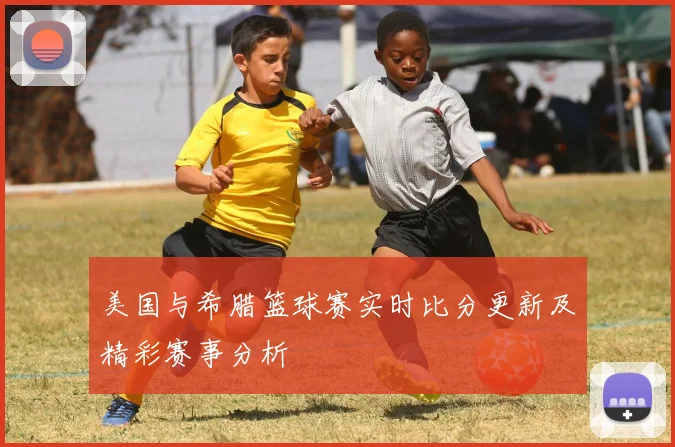 美国与希腊篮球赛实时比分更新及精彩赛事分析