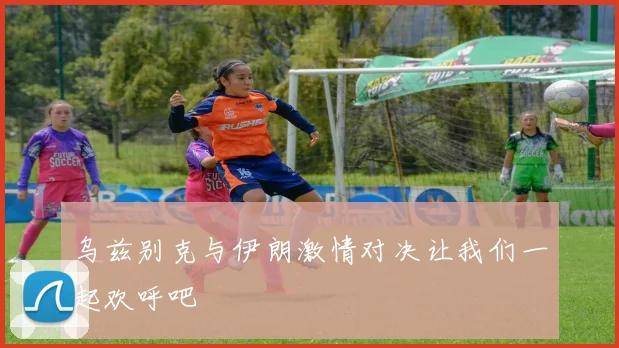 乌兹别克与伊朗激情对决让我们一起欢呼吧