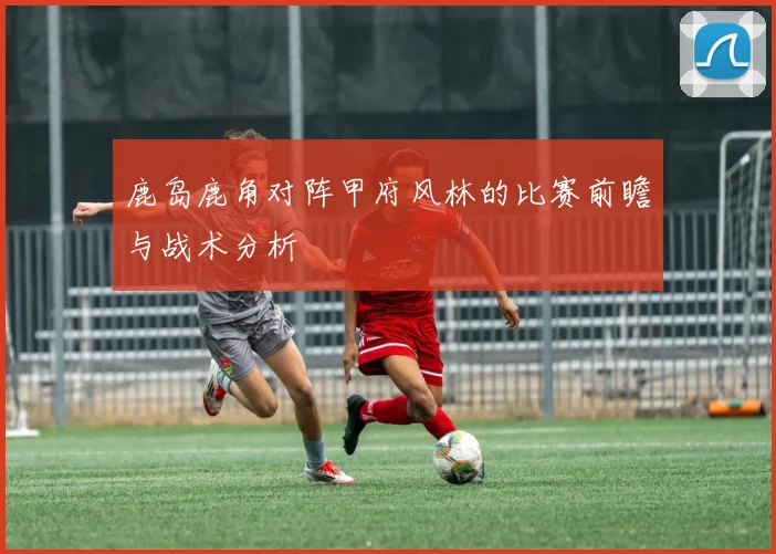 鹿岛鹿角对阵甲府风林的比赛前瞻与战术分析