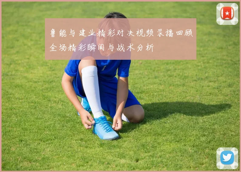 鲁能与建业精彩对决视频录播回顾全场精彩瞬间与战术分析