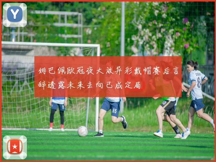 姆巴佩欧冠夜大放异彩戴帽赛后言辞透露未来去向已成定局